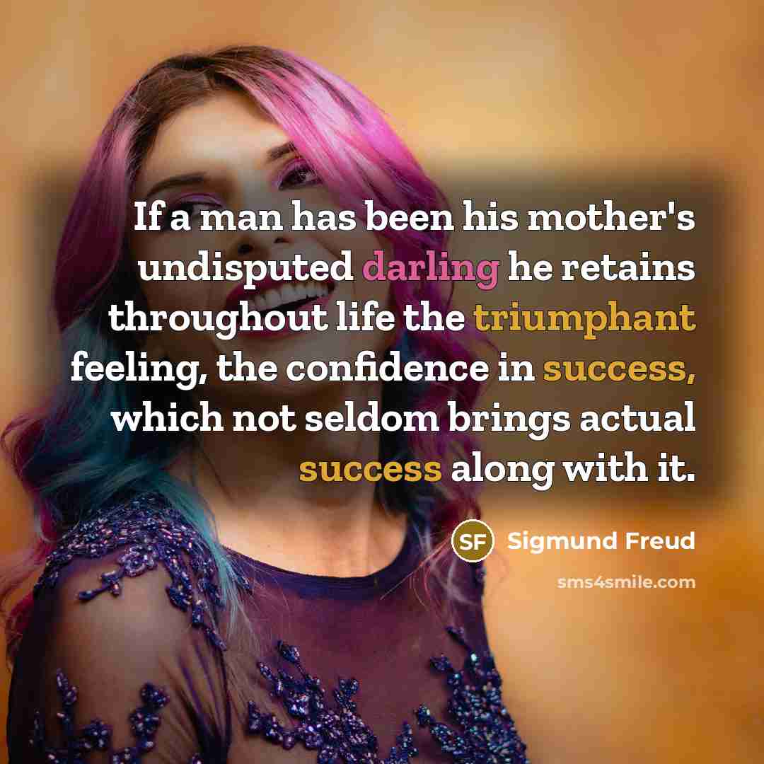“If a man has been his mother's undisputed darling he retains throughout life the triumphant feeling, the confidence in success, which not seldom brings actual success along with it.” quote by Sigmund Freud