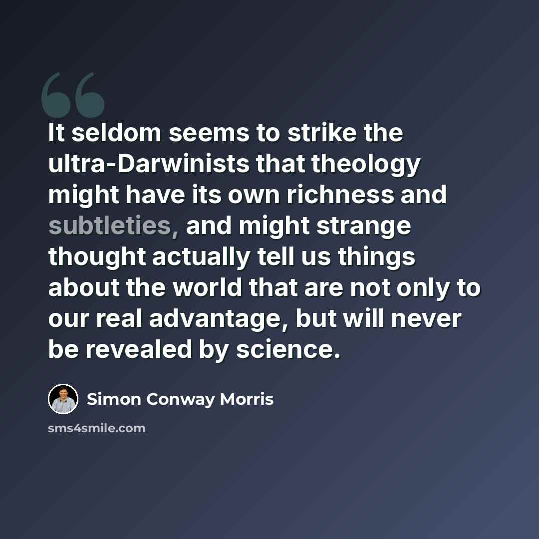 “It seldom seems to strike the ultra-Darwinists that theology might have its own richness and subtleties, and might strange thought actually tell us things about the world that are not only to our real advantage, but will never be revealed by science.” quote by Simon Conway Morris