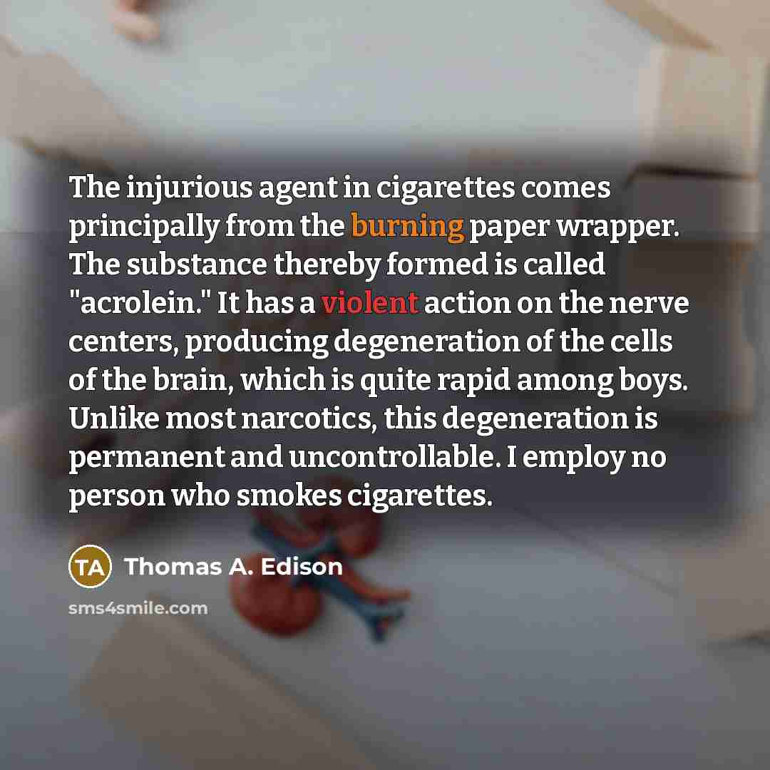 “The injurious agent in cigarettes comes principally from the burning paper wrapper. The substance thereby formed is called "acrolein." It has a violent action on the nerve centers, producing degeneration of the cells of the brain, which is quite rapid among boys. Unlike most narcotics, this…” quote by Thomas A. Edison