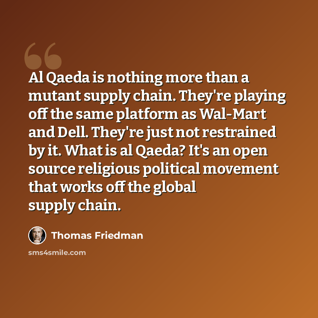 “Al Qaeda is nothing more than a mutant supply chain. They're playing off the same platform as Wal-Mart and Dell. They're just not restrained by it. What is al Qaeda? It's an open source religious political movement that works off the global supply chain.” quote by Thomas Friedman
