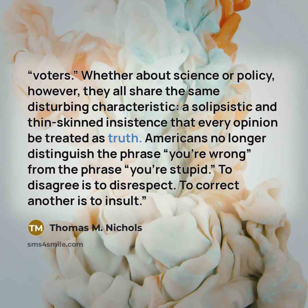 “voters.” Whether about science or policy, however, they all share the same disturbing characteristic: a solipsistic and thin-skinned insistence that every opinion be treated as truth. Americans no longer distinguish the phrase “you’re wrong” from the phrase “you’re stupid.” To disagree is to…” quote by Thomas M. Nichols