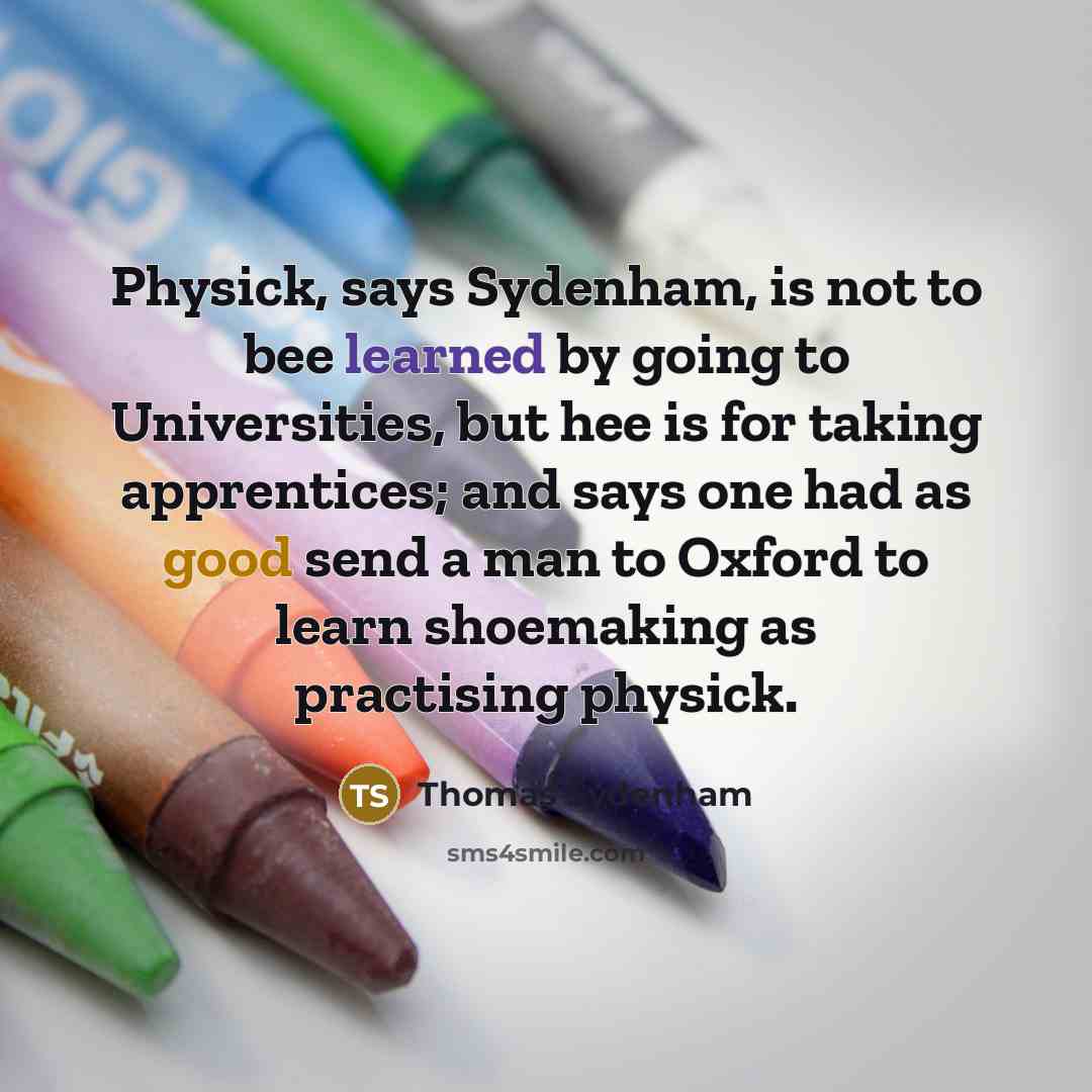 “Physick, says Sydenham, is not to bee learned by going to Universities, but hee is for taking apprentices; and says one had as good send a man to Oxford to learn shoemaking as practising physick.” quote by Thomas Sydenham