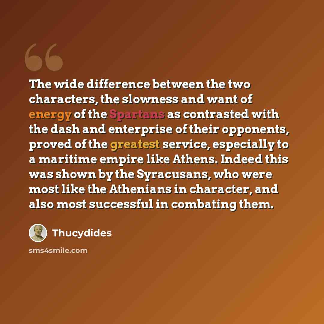 “The wide difference between the two characters, the slowness and want of energy of the Spartans as contrasted with the dash and enterprise of their opponents, proved of the greatest service, especially to a maritime empire like Athens. Indeed this was shown by the Syracusans, who were most like…” quote by Thucydides