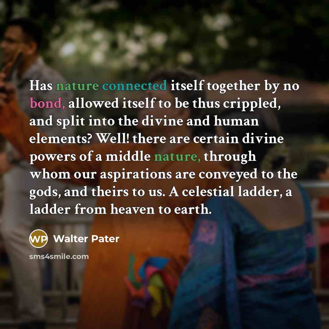 “Has nature connected itself together by no bond, allowed itself to be thus crippled, and split into the divine and human elements? Well! there are certain divine powers of a middle nature, through whom our aspirations are conveyed to the gods, and theirs to us. A celestial ladder, a ladder from…” quote by Walter Pater