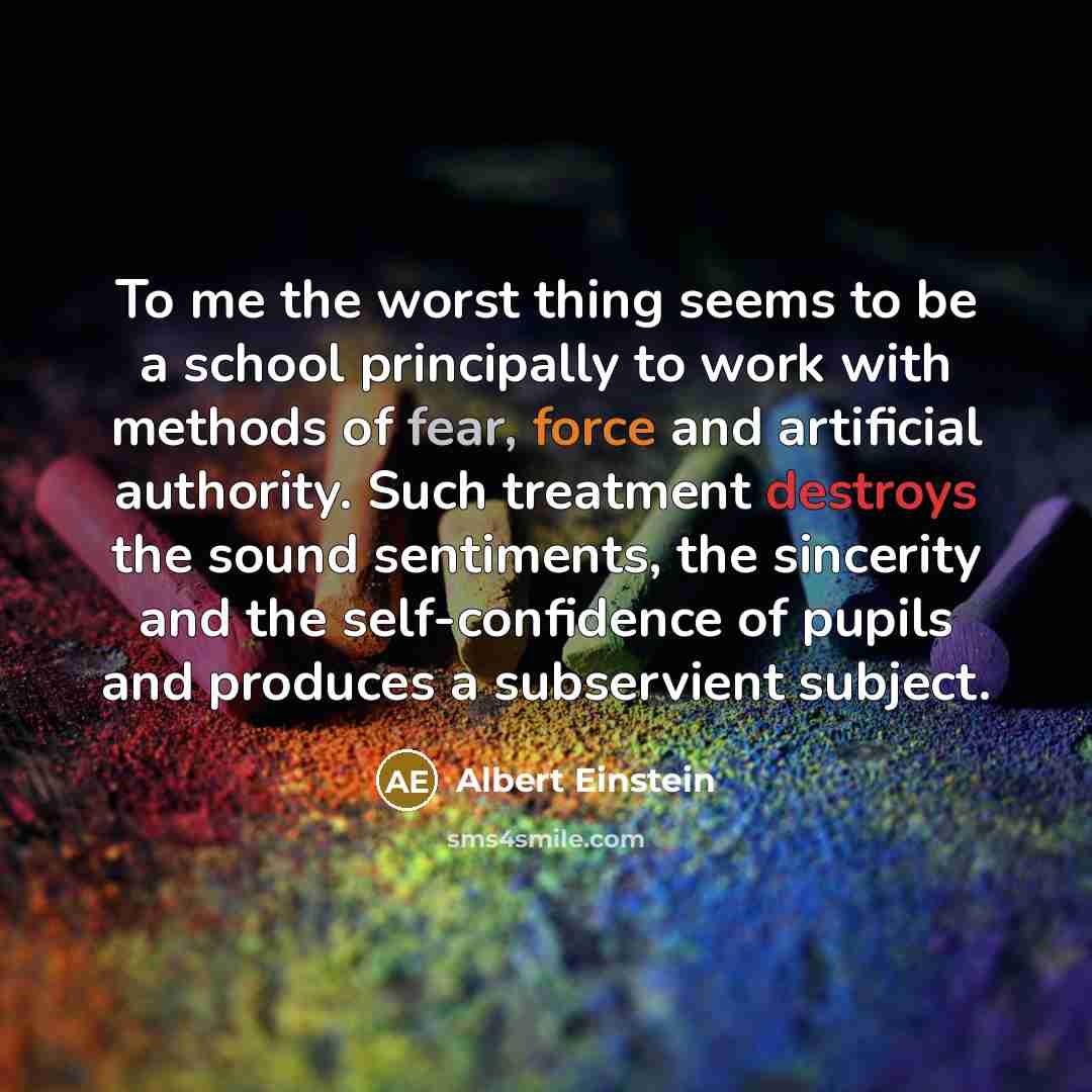 “To me the worst thing seems to be a school principally to work with methods of fear, force and artificial authority. Such treatment destroys the sound sentiments, the sincerity and the self-confidence of pupils and produces a subservient subject.” quote by Albert Einstein