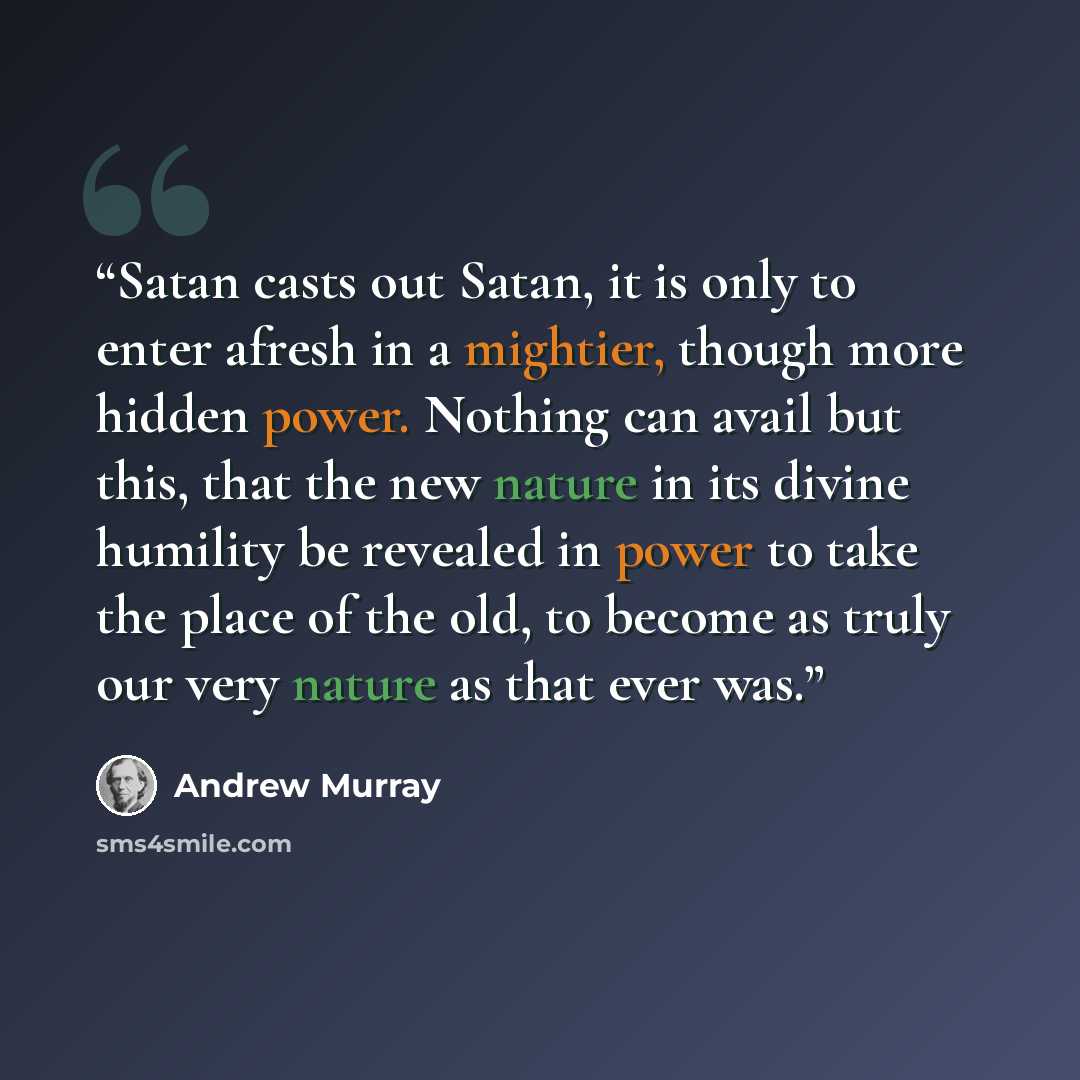 “Satan casts out Satan, it is only to enter afresh in a mightier, though more hidden power. Nothing can avail but this, that the new nature in its divine humility be revealed in power to take the place of the old, to become as truly our very nature as that ever was.” quote by Andrew Murray
