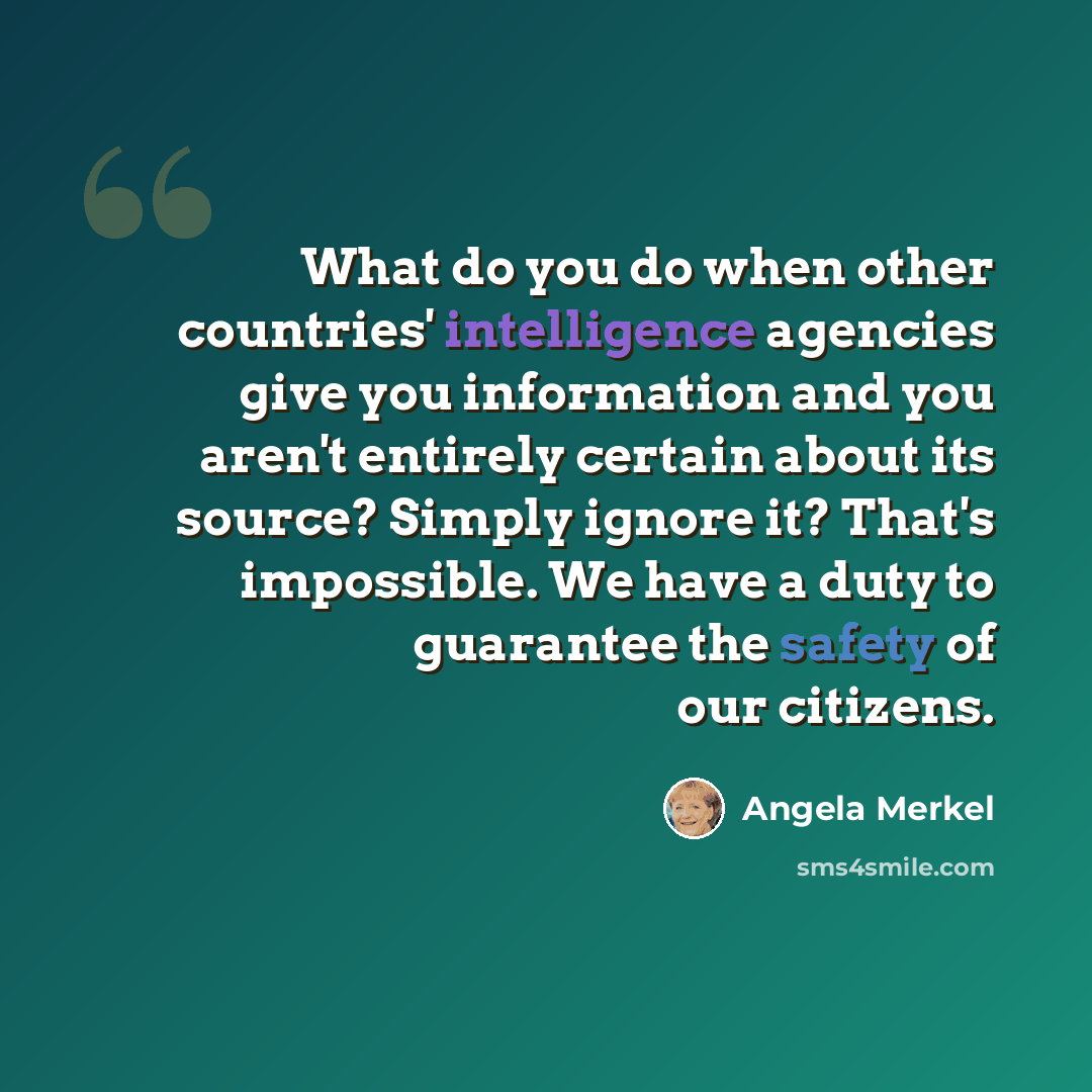 “What do you do when other countries' intelligence agencies give you information and you aren't entirely certain about its source? Simply ignore it? That's impossible. We have a duty to guarantee the safety of our citizens.” quote by Angela Merkel