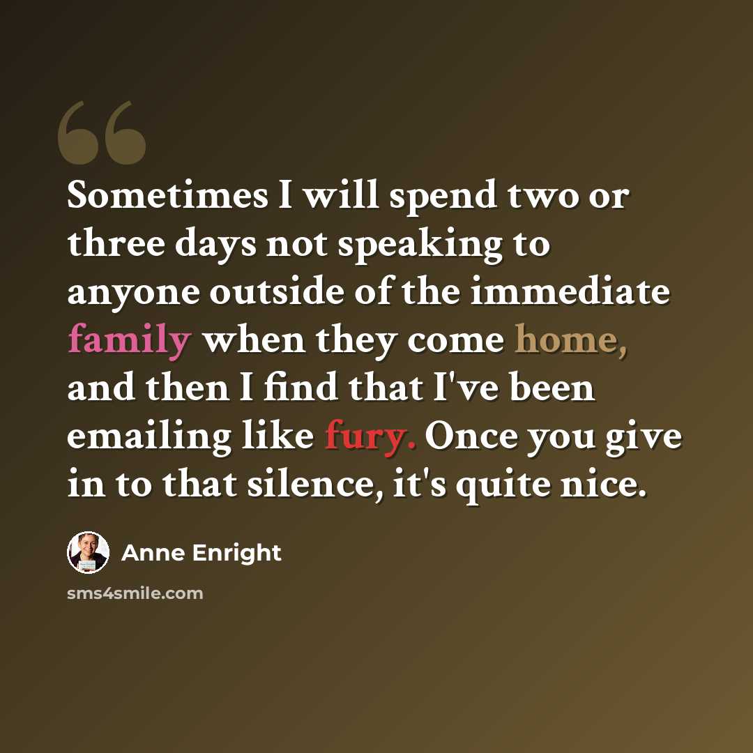 “Sometimes I will spend two or three days not speaking to anyone outside of the immediate family when they come home, and then I find that I've been emailing like fury. Once you give in to that silence, it's quite nice.” quote by Anne Enright