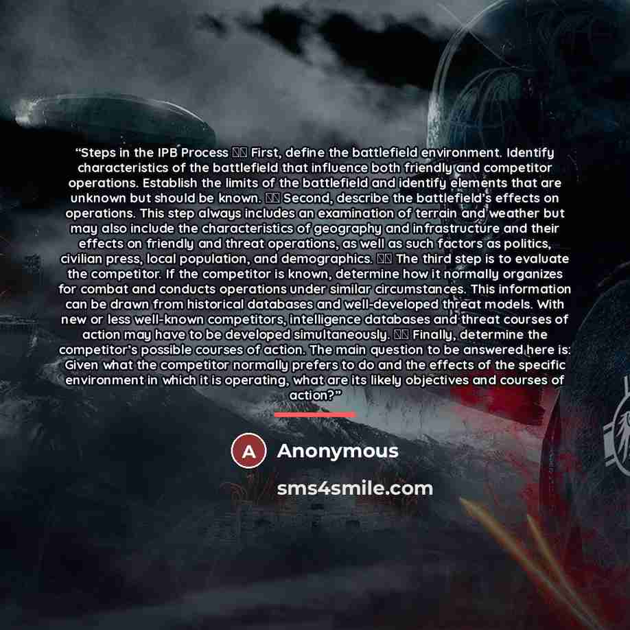 “Steps in the IPB Process  First, define the battlefield environment. Identify characteristics of the battlefield that influence both friendly and competitor operations. Establish the limits of the battlefield and identify elements that are unknown but should be known.  Second, describe the…” quote by Anonymous