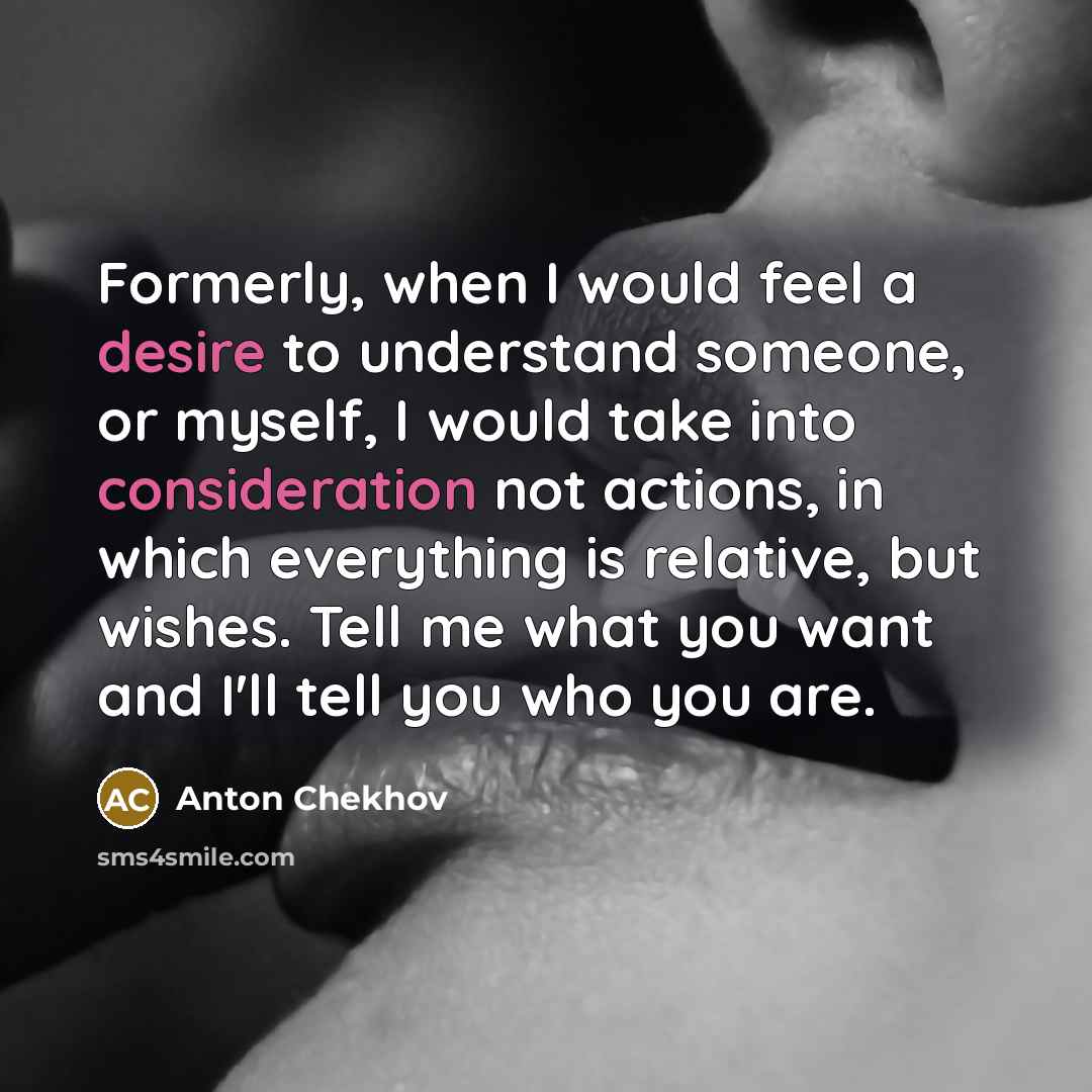 “Formerly, when I would feel a desire to understand someone, or myself, I would take into consideration not actions, in which everything is relative, but wishes. Tell me what you want and I'll tell you who you are.” quote by Anton Chekhov