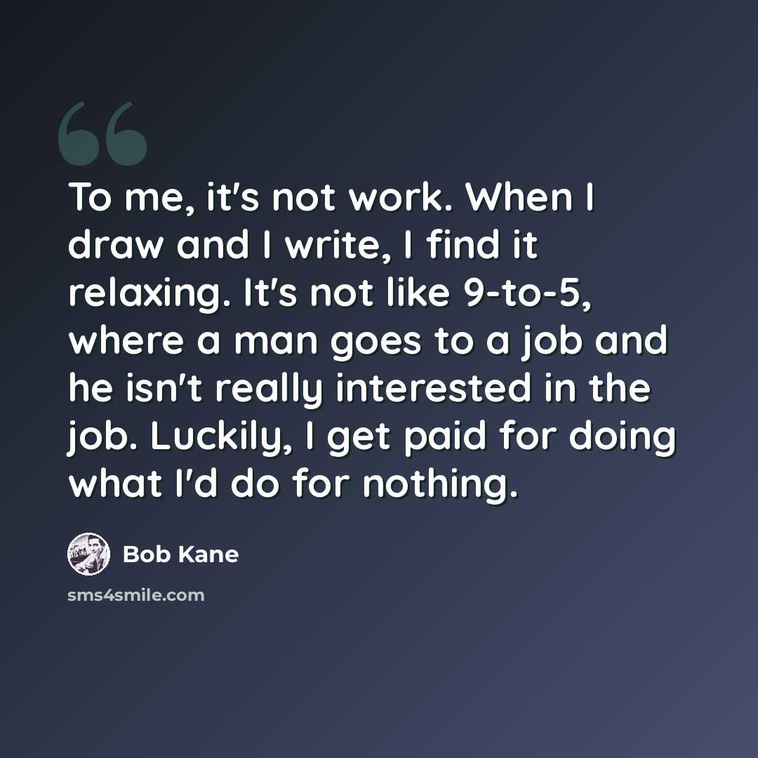 “To me, it's not work. When I draw and I write, I find it relaxing. It's not like 9-to-5, where a man goes to a job and he isn't really interested in the job. Luckily, I get paid for doing what I'd do for nothing.” quote by Bob Kane