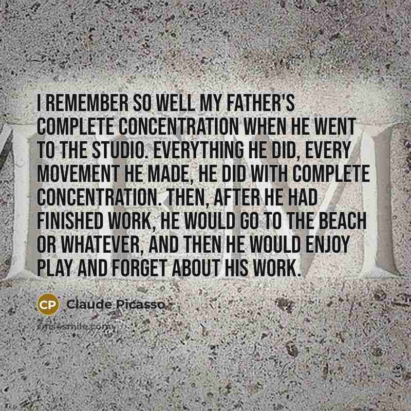 “I remember so well my father's complete concentration when he went to the studio. Everything he did, every movement he made, he did with complete concentration. Then, after he had finished work, he would go to the beach or whatever, and then he would enjoy play and forget about his work.” quote by Claude Picasso