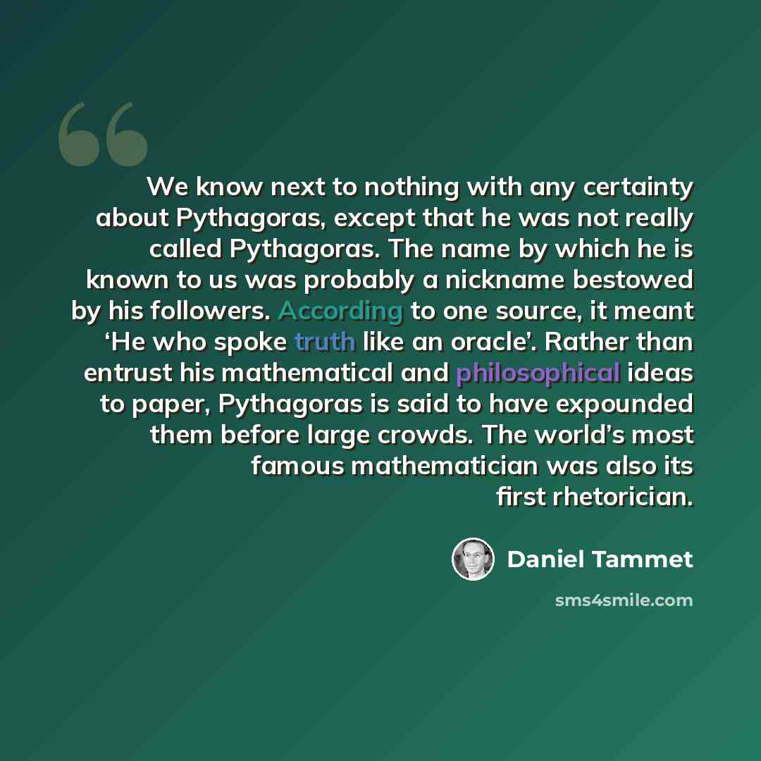 “We know next to nothing with any certainty about Pythagoras, except that he was not really called Pythagoras. The name by which he is known to us was probably a nickname bestowed by his followers. According to one source, it meant ‘He who spoke truth like an oracle’. Rather than entrust his…” quote by Daniel Tammet