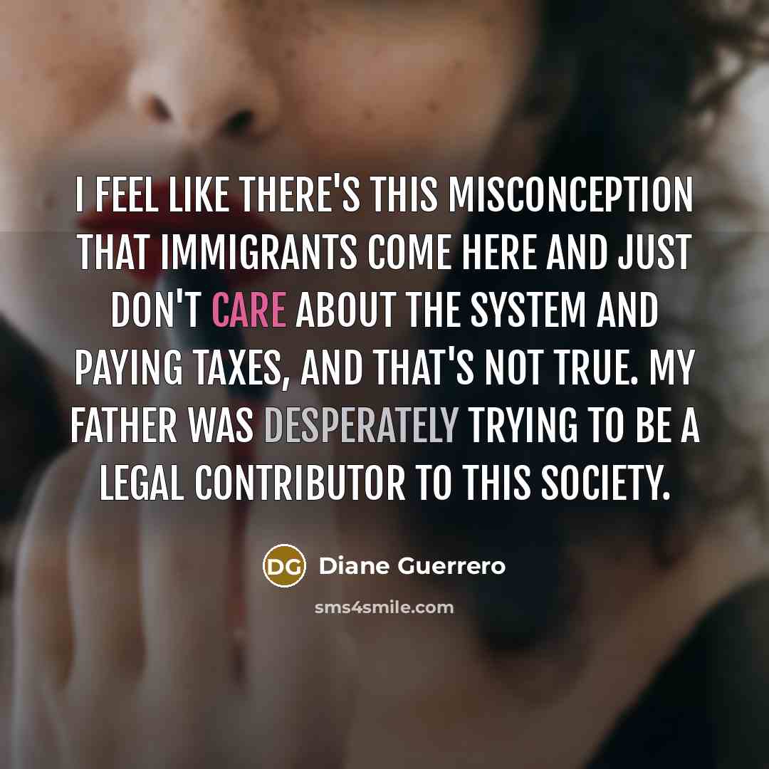 “I feel like there's this misconception that immigrants come here and just don't care about the system and paying taxes, and that's not true. My father was desperately trying to be a legal contributor to this society.” quote by Diane Guerrero