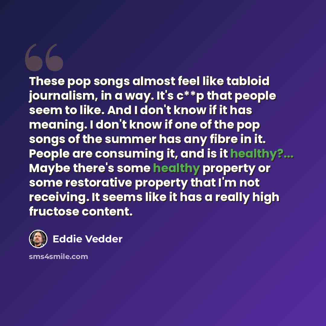 “These pop songs almost feel like tabloid journalism, in a way. It's c**p that people seem to like. And I don't know if it has meaning. I don't know if one of the pop songs of the summer has any fibre in it. People are consuming it, and is it healthy?... Maybe there's some healthy property or some…” quote by Eddie Vedder