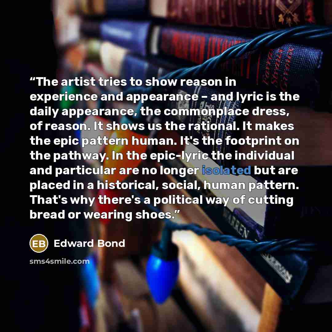 “The artist tries to show reason in experience and appearance – and lyric is the daily appearance, the commonplace dress, of reason. It shows us the rational. It makes the epic pattern human. It's the footprint on the pathway. In the epic-lyric the individual and particular are no longer isolated…” quote by Edward Bond