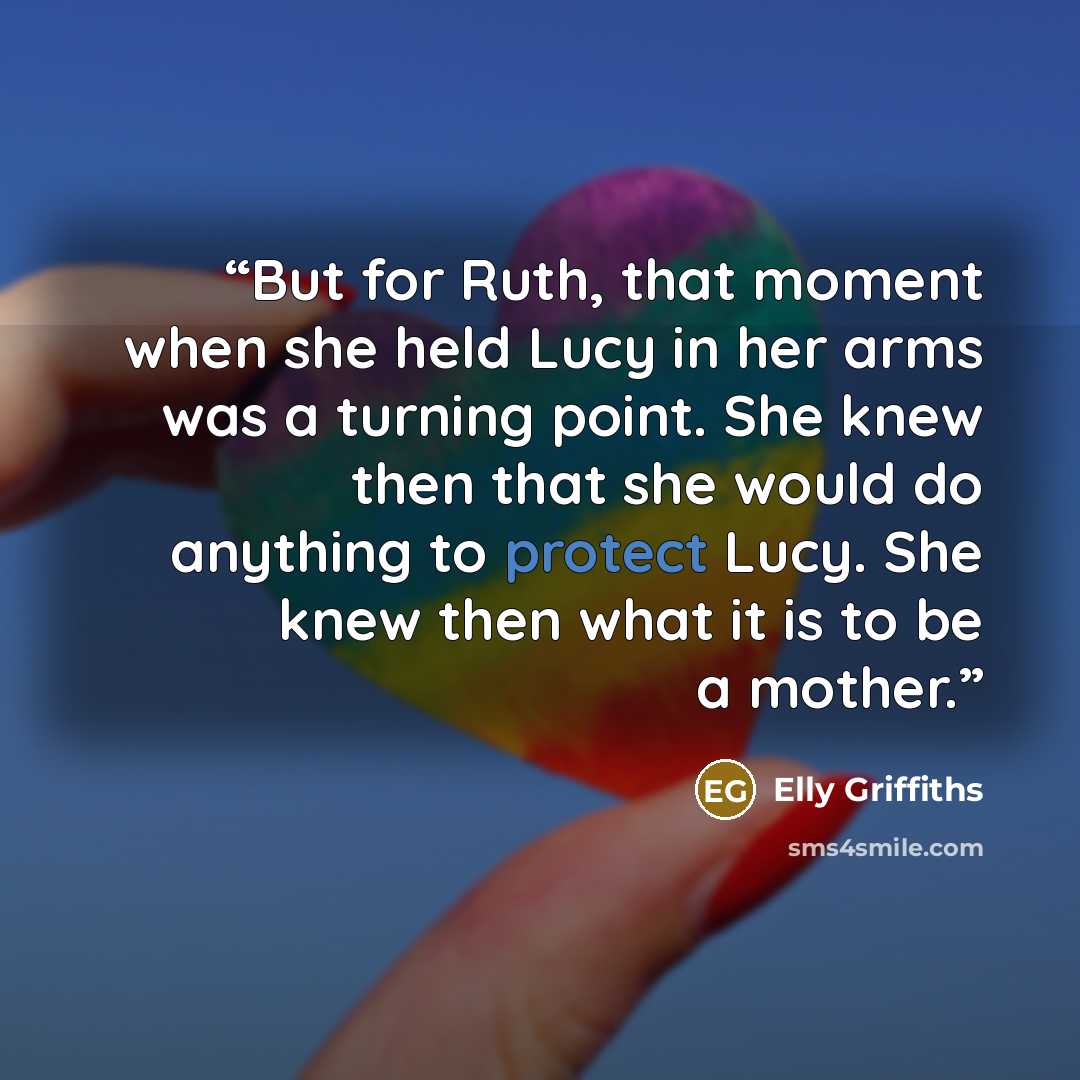 “But for Ruth, that moment when she held Lucy in her arms was a turning point. She knew then that she would do anything to protect Lucy. She knew then what it is to be a mother.” quote by Elly Griffiths