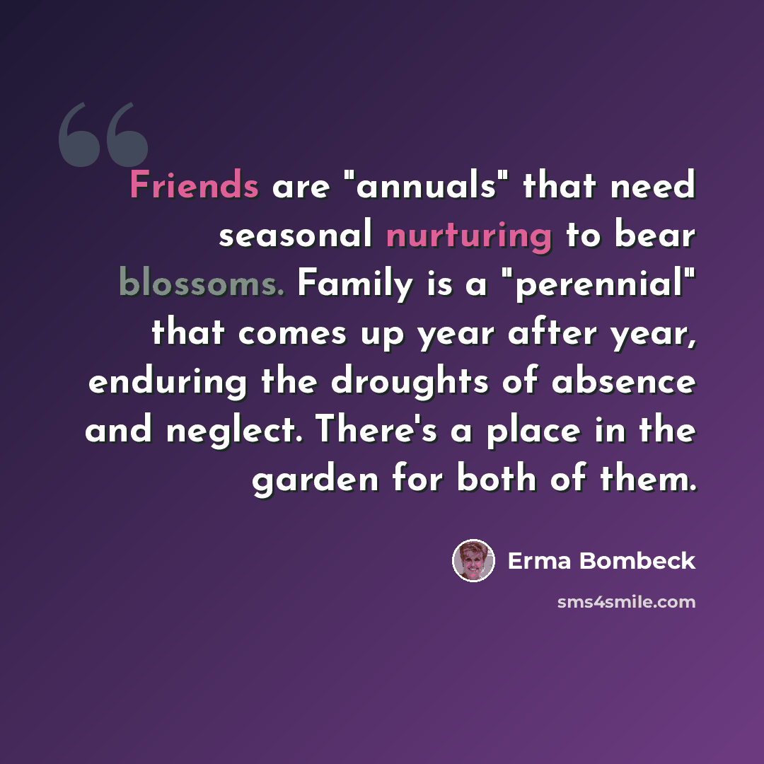 “Friends are "annuals" that need seasonal nurturing to bear blossoms. Family is a "perennial" that comes up year after year, enduring the droughts of absence and neglect. There's a place in the garden for both of them.” quote by Erma Bombeck