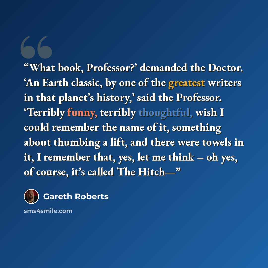 “What book, Professor?’ demanded the Doctor. ‘An Earth classic, by one of the greatest writers in that planet’s history,’ said the Professor. ‘Terribly funny, terribly thoughtful, wish I could remember the name of it, something about thumbing a lift, and there were towels in it, I remember that…” quote by Gareth Roberts