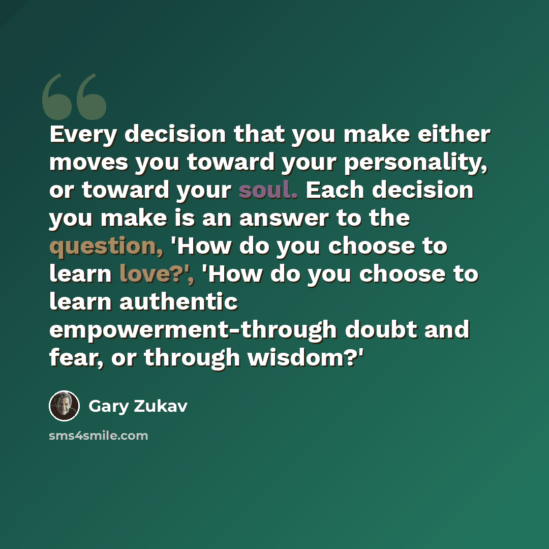 “Every decision that you make either moves you toward your personality, or toward your soul. Each decision you make is an answer to the question, 'How do you choose to learn love?', 'How do you choose to learn authentic empowerment-through doubt and fear, or through wisdom?'” quote by Gary Zukav