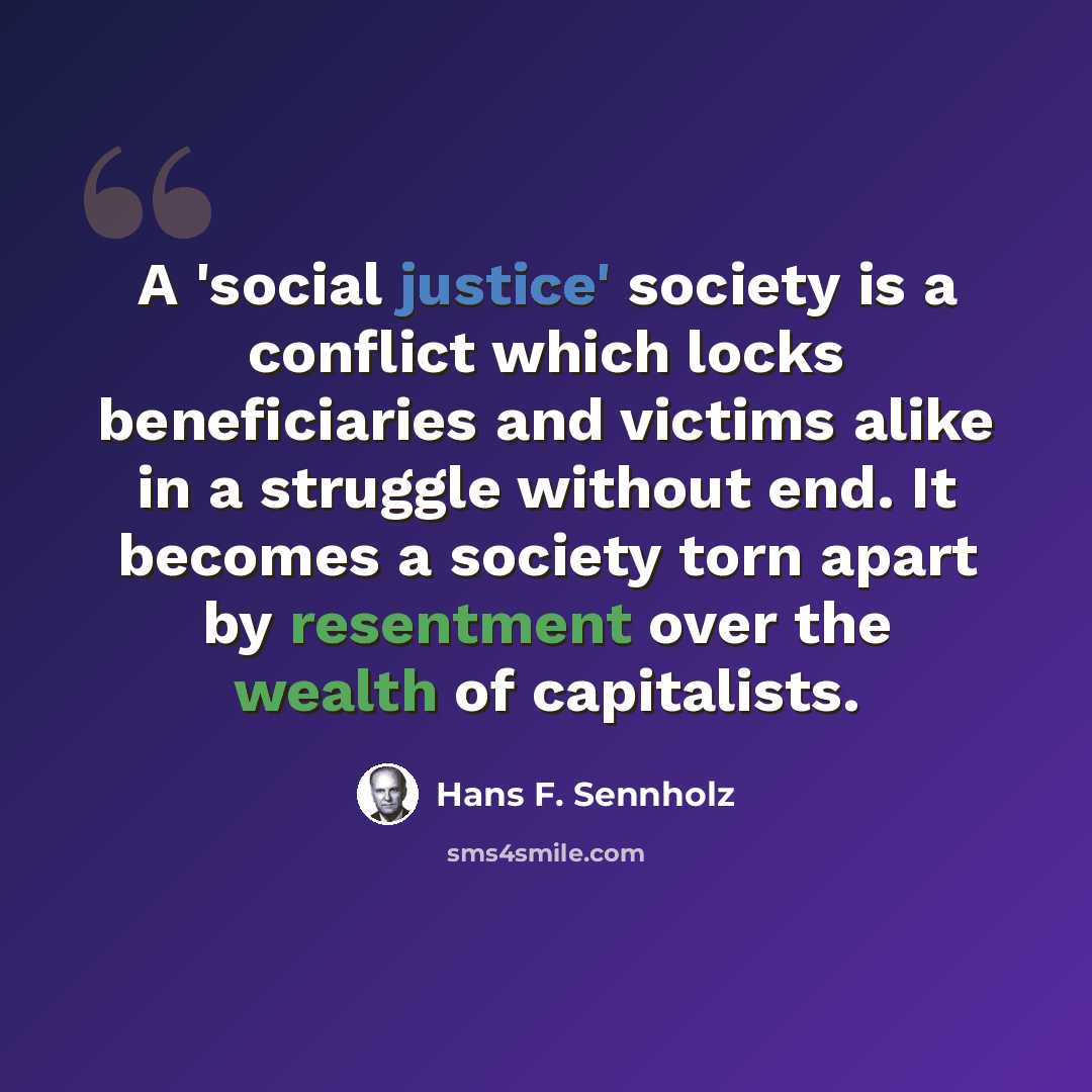 “A 'social justice' society is a conflict which locks beneficiaries and victims alike in a struggle without end. It becomes a society torn apart by resentment over the wealth of capitalists.” quote by Hans F. Sennholz