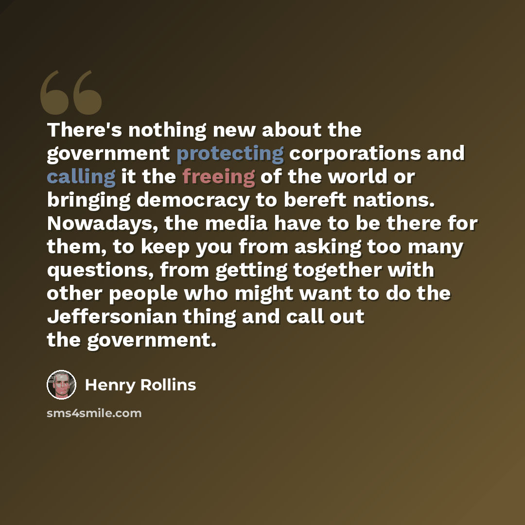 “There's nothing new about the government protecting corporations and calling it the freeing of the world or bringing democracy to bereft nations. Nowadays, the media have to be there for them, to keep you from asking too many questions, from getting together with other people who might want to do…” quote by Henry Rollins