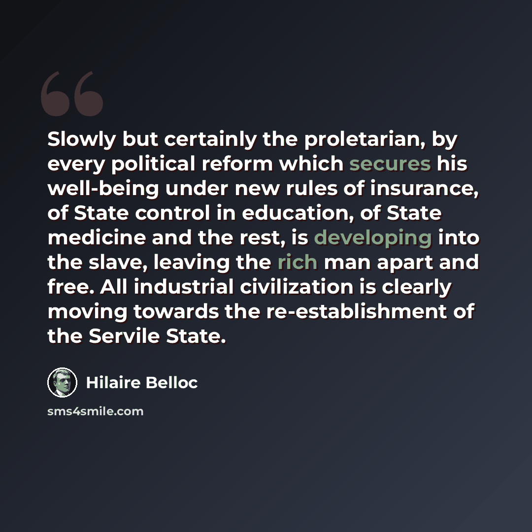“Slowly but certainly the proletarian, by every political reform which secures his well-being under new rules of insurance, of State control in education, of State medicine and the rest, is developing into the slave, leaving the rich man apart and free. All industrial civilization is clearly moving…” quote by Hilaire Belloc