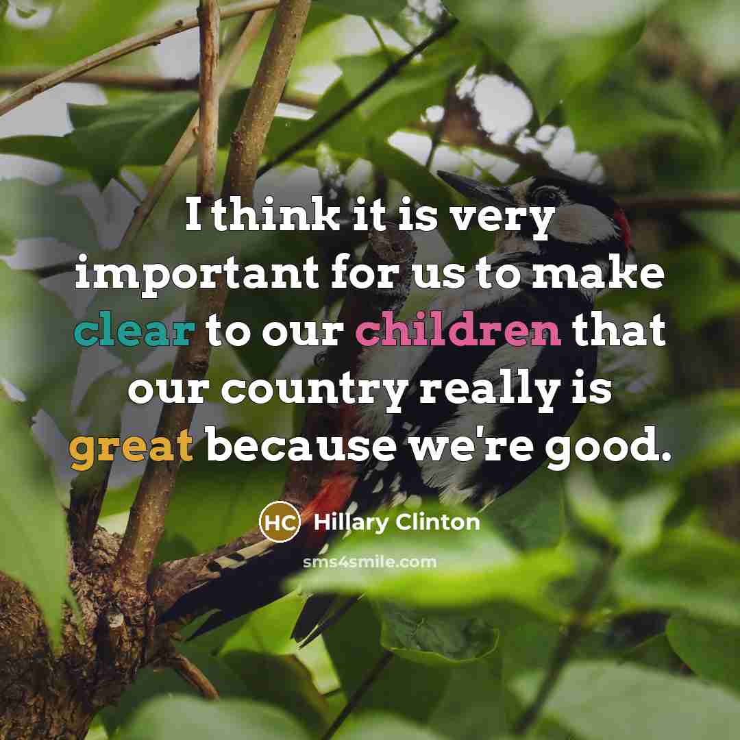 “I think it is very important for us to make clear to our children that our country really is great because we're good.” quote by Hillary Clinton