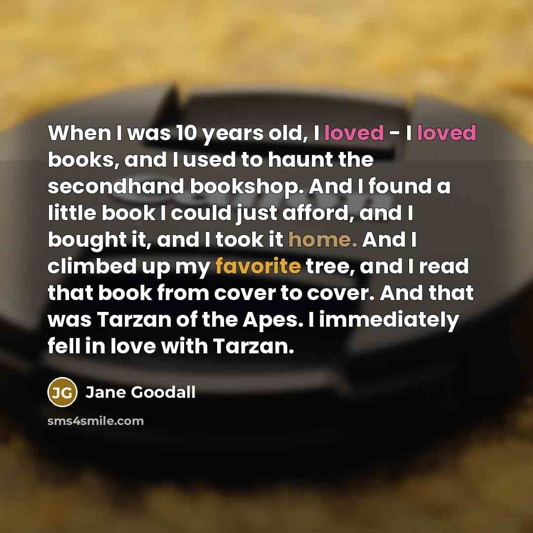 “When I was 10 years old, I loved - I loved books, and I used to haunt the secondhand bookshop. And I found a little book I could just afford, and I bought it, and I took it home. And I climbed up my favorite tree, and I read that book from cover to cover. And that was Tarzan of the Apes. I…” quote by Jane Goodall