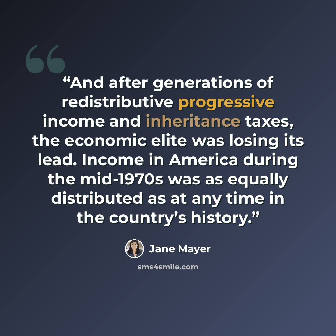“And after generations of redistributive progressive income and inheritance taxes, the economic elite was losing its lead. Income in America during the mid-1970s was as equally distributed as at any time in the country’s history.” quote by Jane Mayer