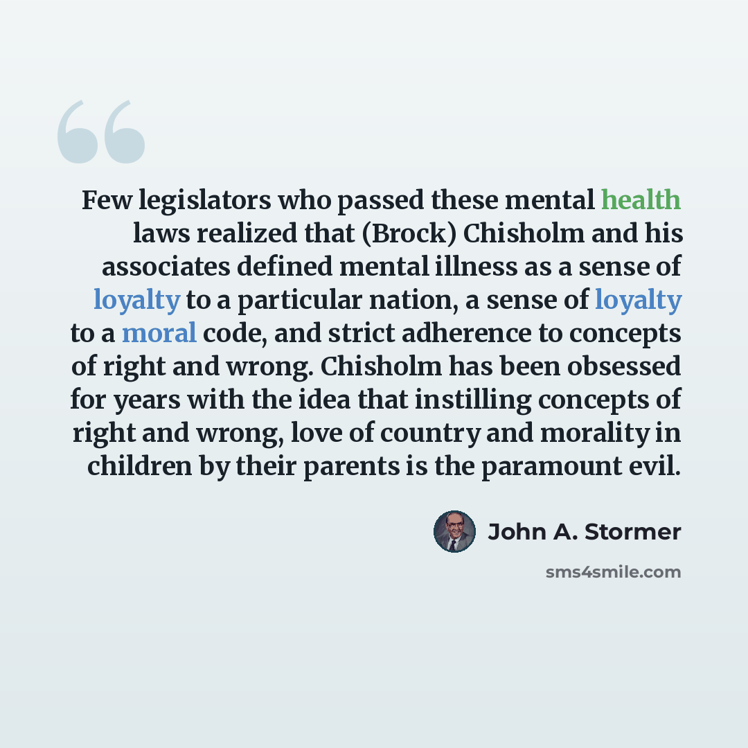 “Few legislators who passed these mental health laws realized that (Brock) Chisholm and his associates defined mental illness as a sense of loyalty to a particular nation, a sense of loyalty to a moral code, and strict adherence to concepts of right and wrong. Chisholm has been obsessed for years…” quote by John A. Stormer