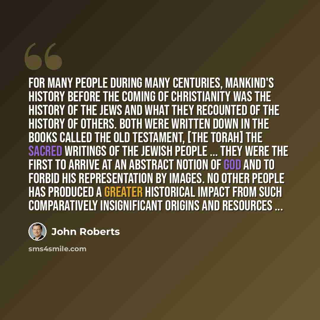 “For many people during many centuries, mankind's history before the coming of Christianity was the history of the Jews and what they recounted of the history of others. Both were written down in the books called the Old Testament, [the Torah] the sacred writings of the Jewish people ... They were…” quote by John Roberts