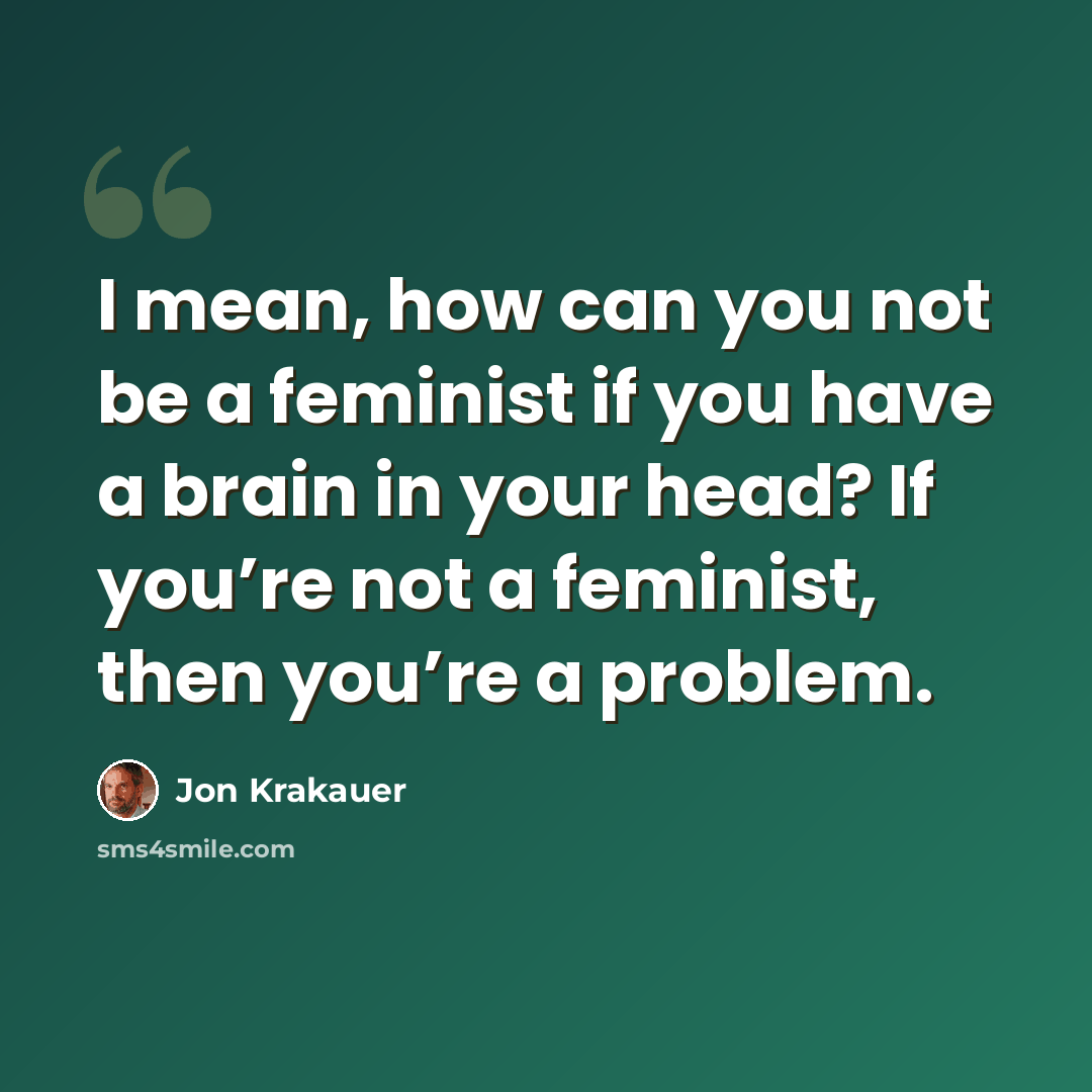 “I mean, how can you not be a feminist if you have a brain in your head? If you’re not a feminist, then you’re a problem.” quote by Jon Krakauer