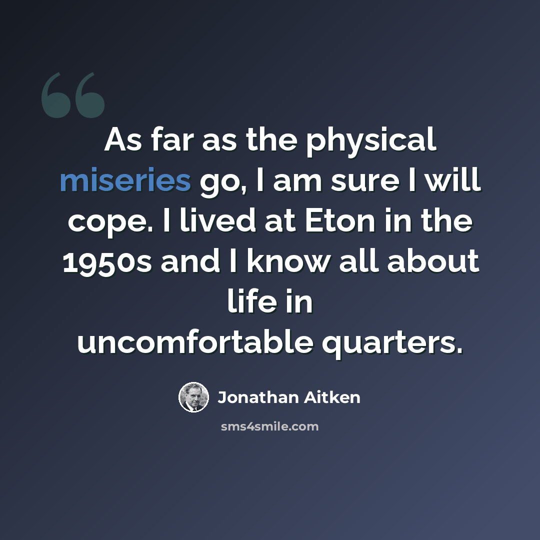 “As far as the physical miseries go, I am sure I will cope. I lived at Eton in the 1950s and I know all about life in uncomfortable quarters.” quote by Jonathan Aitken