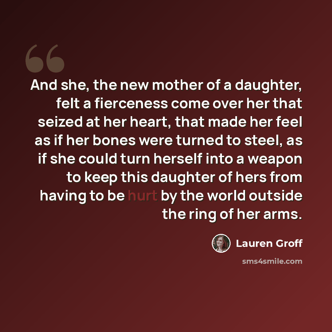 “And she, the new mother of a daughter, felt a fierceness come over her that seized at her heart, that made her feel as if her bones were turned to steel, as if she could turn herself into a weapon to keep this daughter of hers from having to be hurt by the world outside the ring of her arms.” quote by Lauren Groff