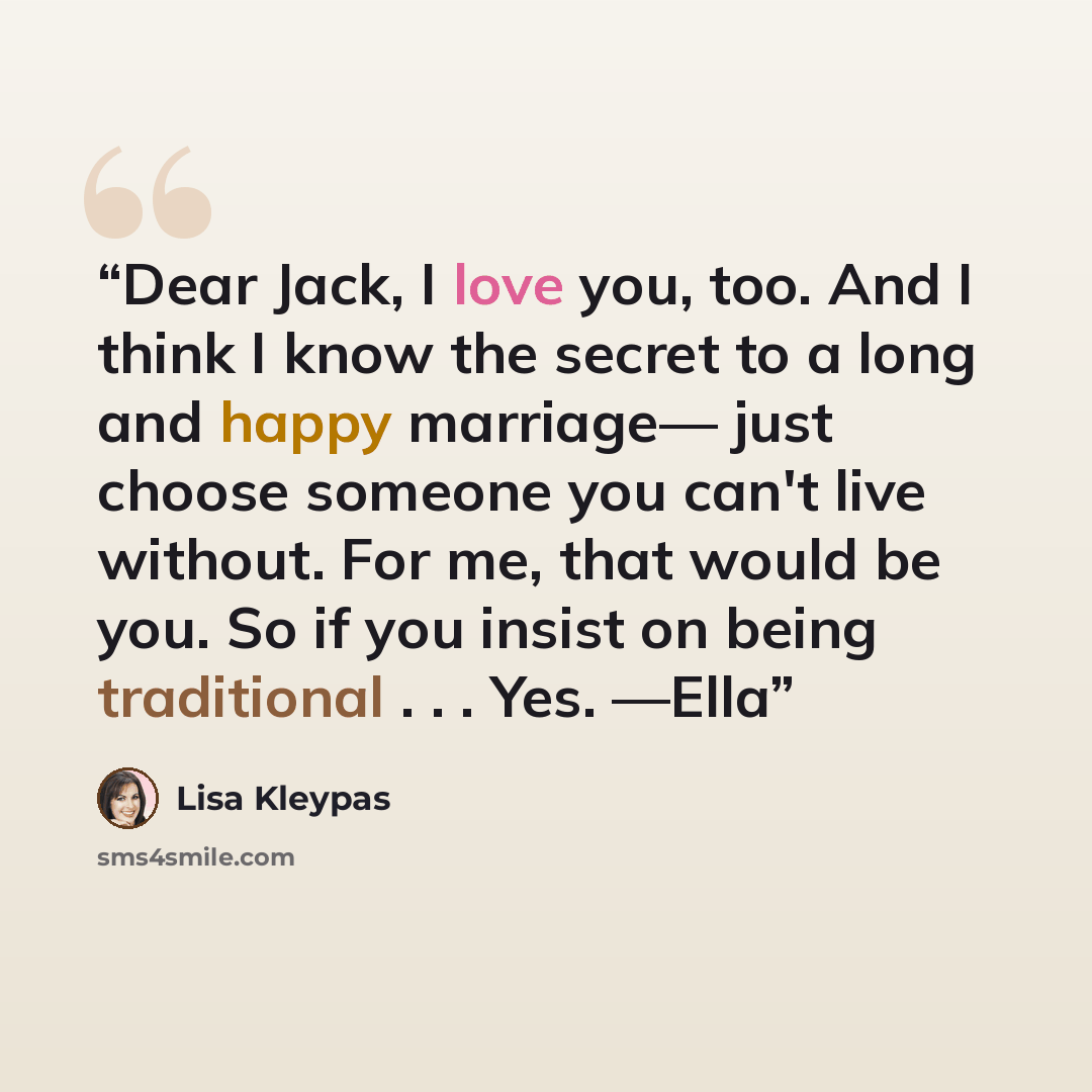 “Dear Jack, I love you, too. And I think I know the secret to a long and happy marriage— just choose someone you can't live without. For me, that would be you. So if you insist on being traditional . . . Yes. —Ella” quote by Lisa Kleypas