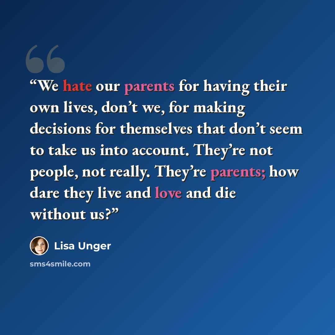 “We hate our parents for having their own lives, don’t we, for making decisions for themselves that don’t seem to take us into account. They’re not people, not really. They’re parents; how dare they live and love and die without us?” quote by Lisa Unger