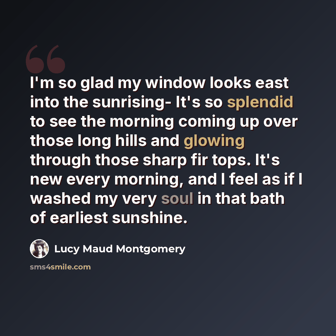 “I'm so glad my window looks east into the sunrising- It's so splendid to see the morning coming up over those long hills and glowing through those sharp fir tops. It's new every morning, and I feel as if I washed my very soul in that bath of earliest sunshine.” quote by Lucy Maud Montgomery