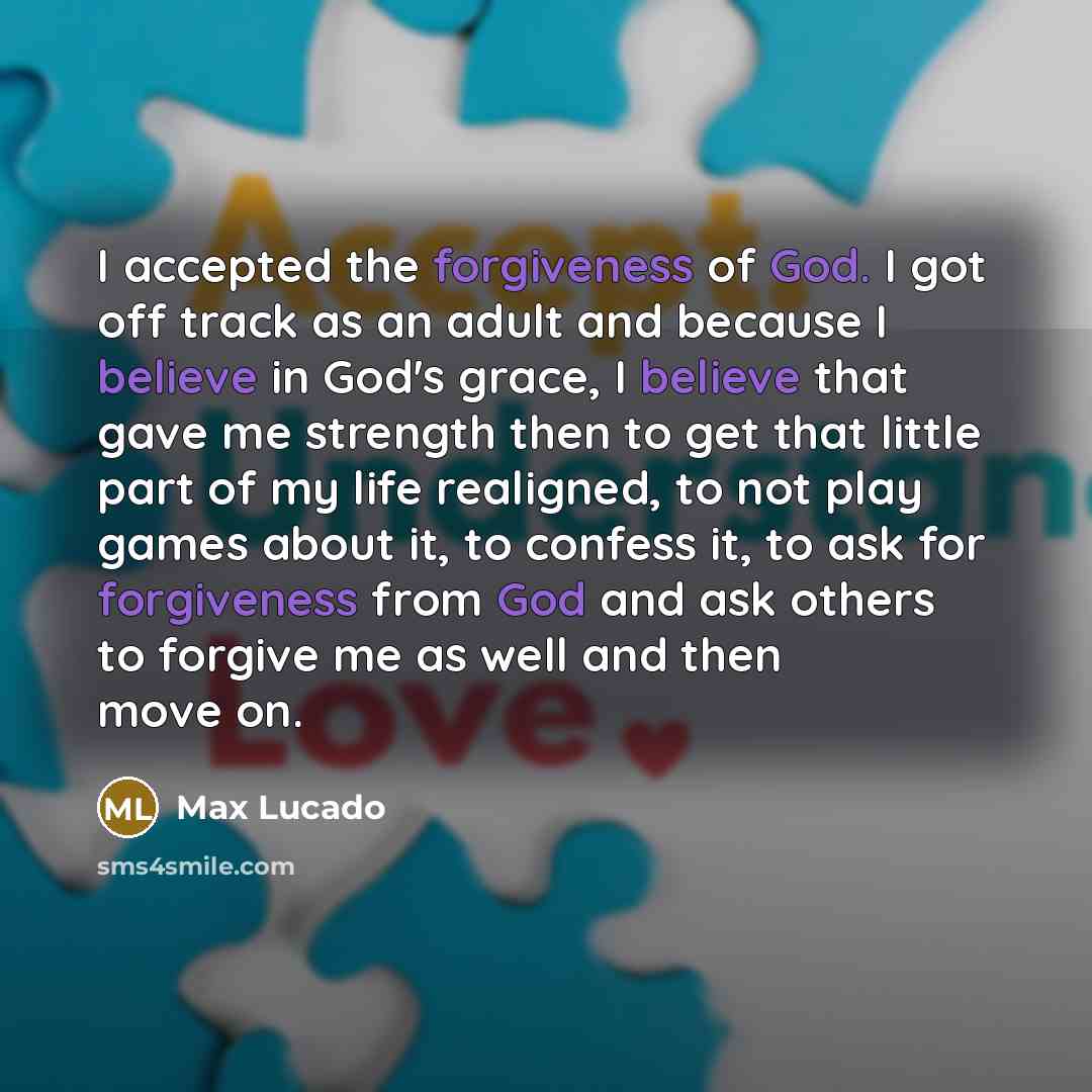 “I accepted the forgiveness of God. I got off track as an adult and because I believe in God's grace, I believe that gave me strength then to get that little part of my life realigned, to not play games about it, to confess it, to ask for forgiveness from God and ask others to forgive me as well…” quote by Max Lucado