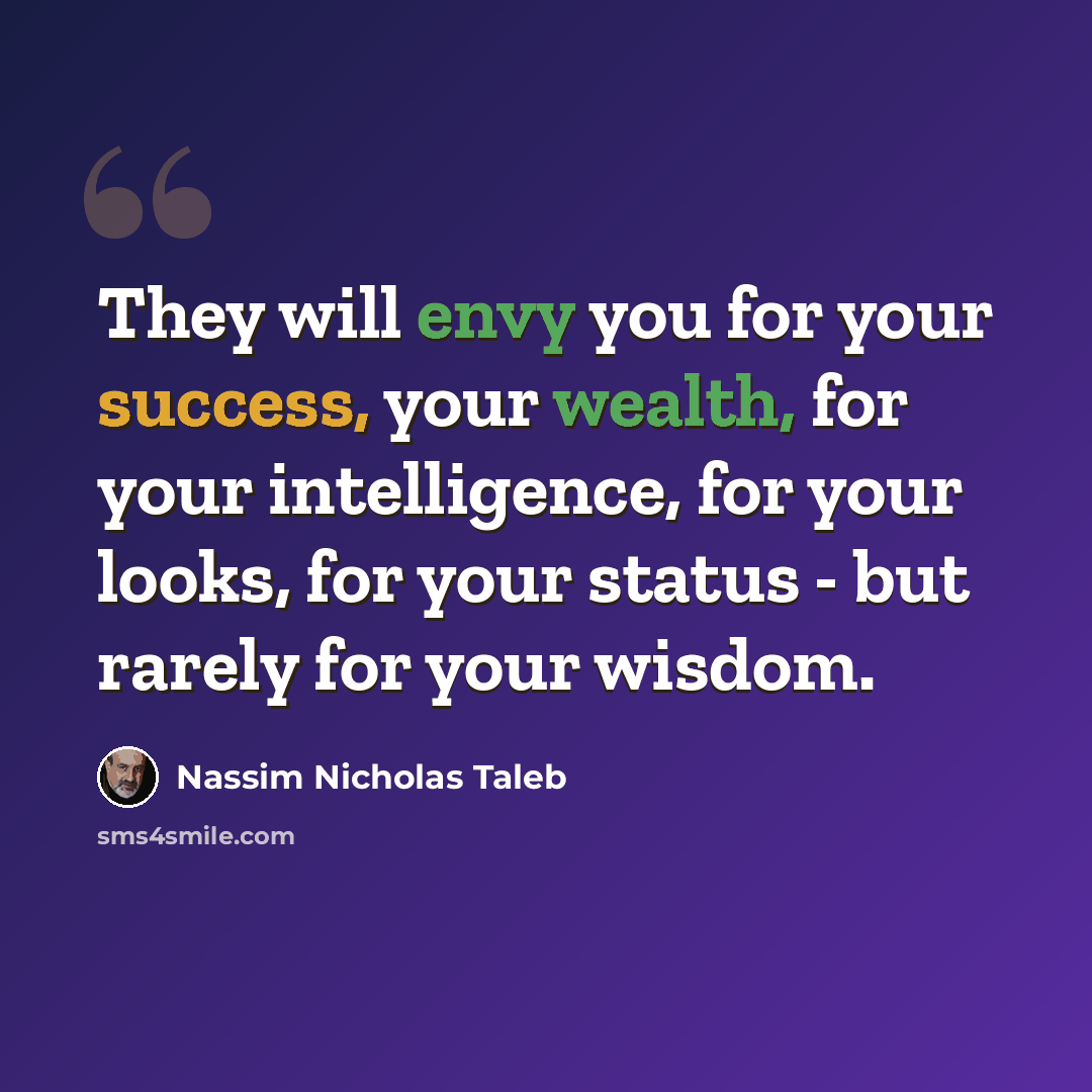“They will envy you for your success, your wealth, for your intelligence, for your looks, for your status - but rarely for your wisdom.” quote by Nassim Nicholas Taleb