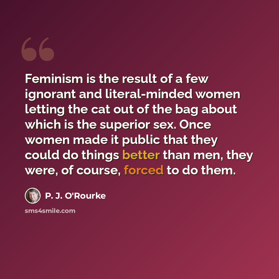 “Feminism is the result of a few ignorant and literal-minded women letting the cat out of the bag about which is the superior sex. Once women made it public that they could do things better than men, they were, of course, forced to do them.” quote by P. J. O'Rourke