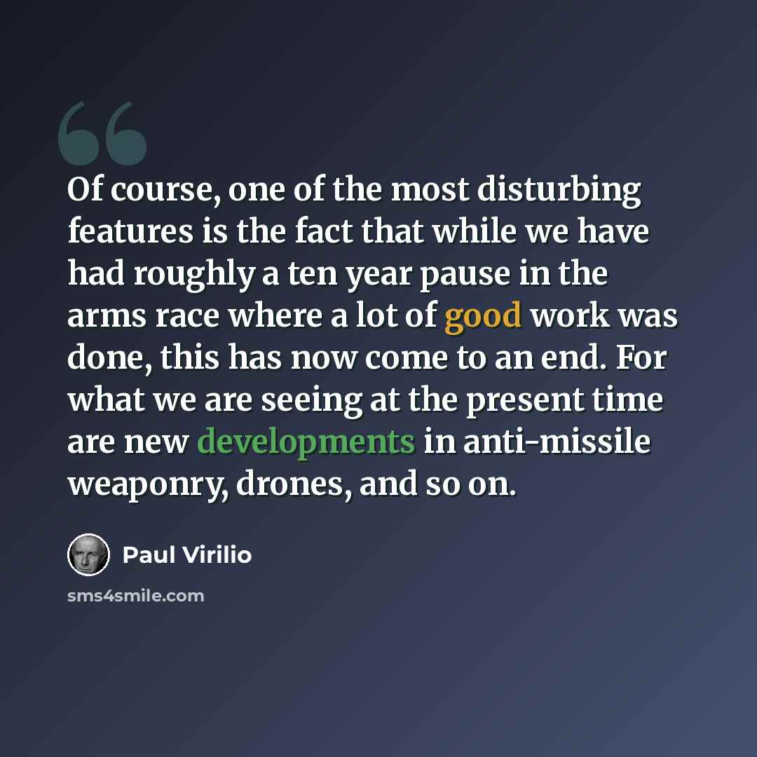 “Of course, one of the most disturbing features is the fact that while we have had roughly a ten year pause in the arms race where a lot of good work was done, this has now come to an end. For what we are seeing at the present time are new developments in anti-missile weaponry, drones, and so on.” quote by Paul Virilio