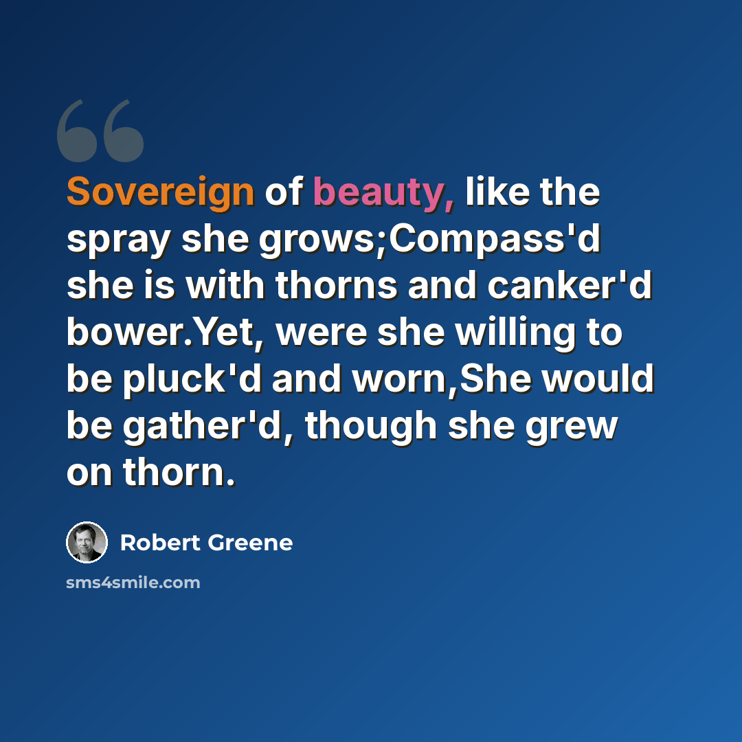 “Sovereign of beauty, like the spray she grows;Compass'd she is with thorns and canker'd bower.Yet, were she willing to be pluck'd and worn,She would be gather'd, though she grew on thorn.” quote by Robert Greene