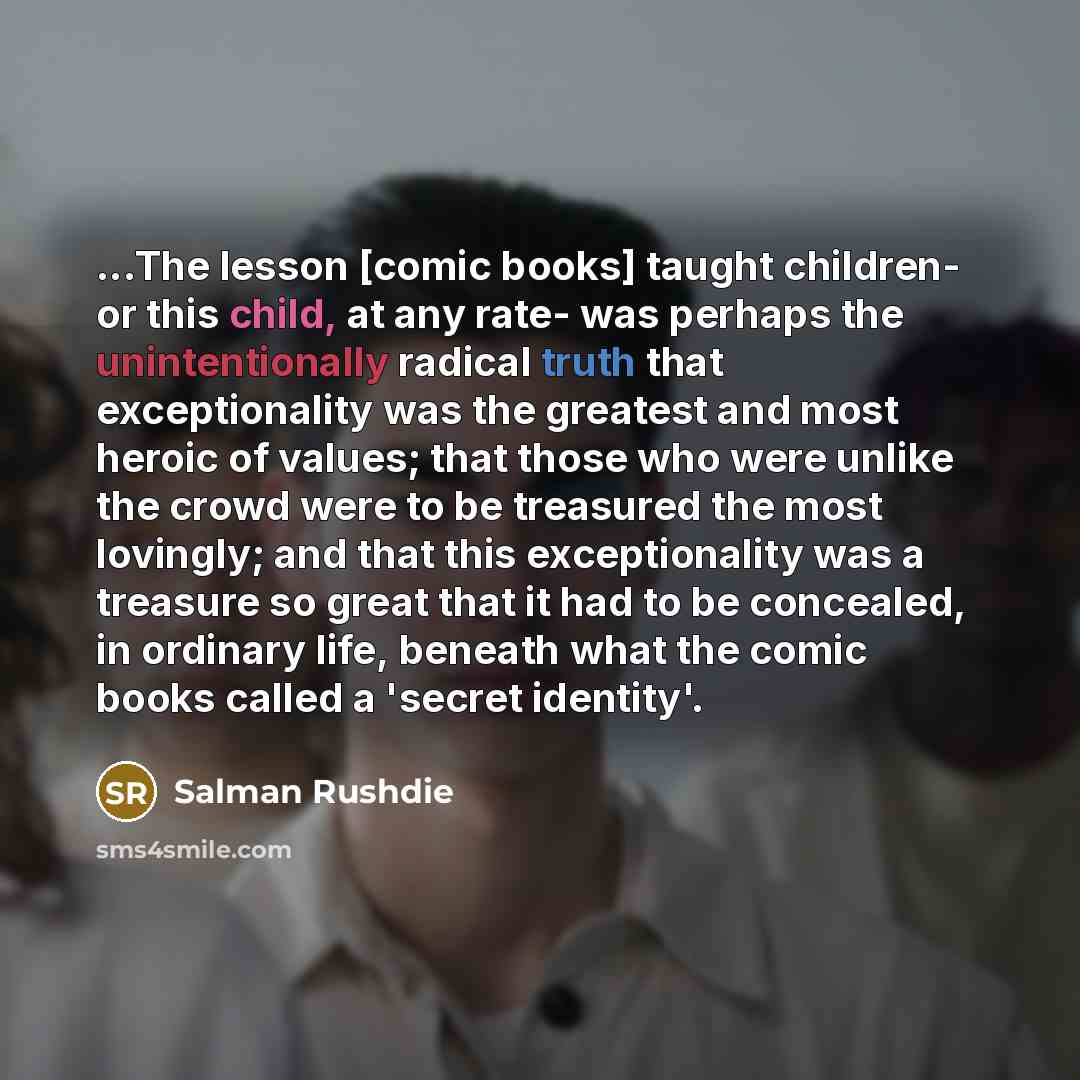 “...The lesson [comic books] taught children- or this child, at any rate- was perhaps the unintentionally radical truth that exceptionality was the greatest and most heroic of values; that those who were unlike the crowd were to be treasured the most lovingly; and that this exceptionality was a…” quote by Salman Rushdie