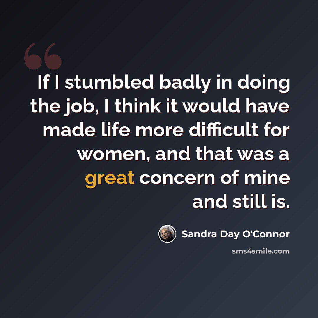“If I stumbled badly in doing the job, I think it would have made life more difficult for women, and that was a great concern of mine and still is.” quote by Sandra Day O'Connor