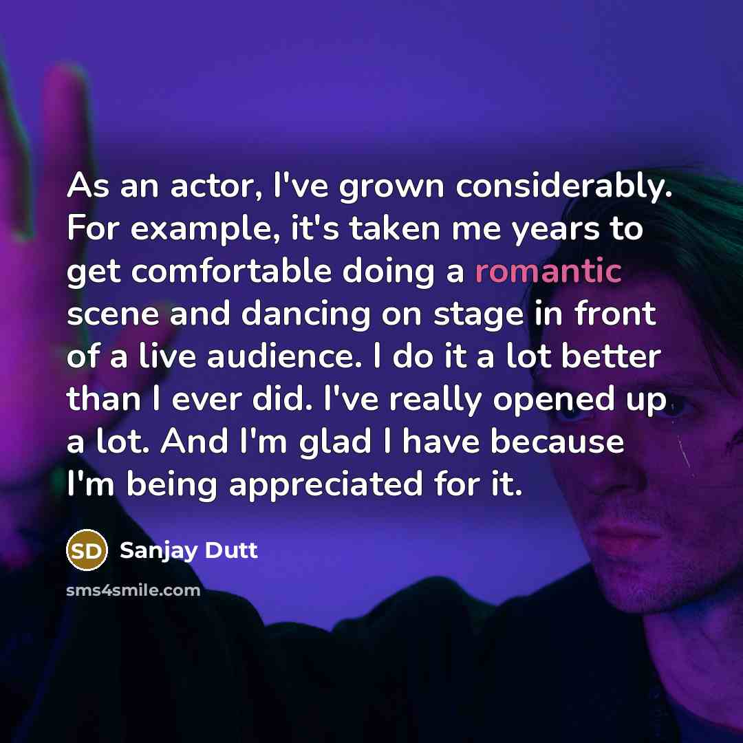 “As an actor, I've grown considerably. For example, it's taken me years to get comfortable doing a romantic scene and dancing on stage in front of a live audience. I do it a lot better than I ever did. I've really opened up a lot. And I'm glad I have because I'm being appreciated for it.” quote by Sanjay Dutt