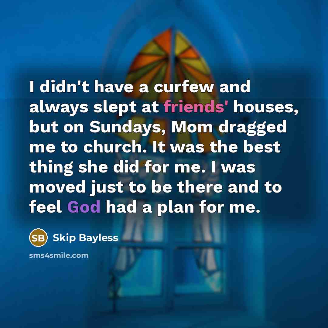 “I didn't have a curfew and always slept at friends' houses, but on Sundays, Mom dragged me to church. It was the best thing she did for me. I was moved just to be there and to feel God had a plan for me.” quote by Skip Bayless