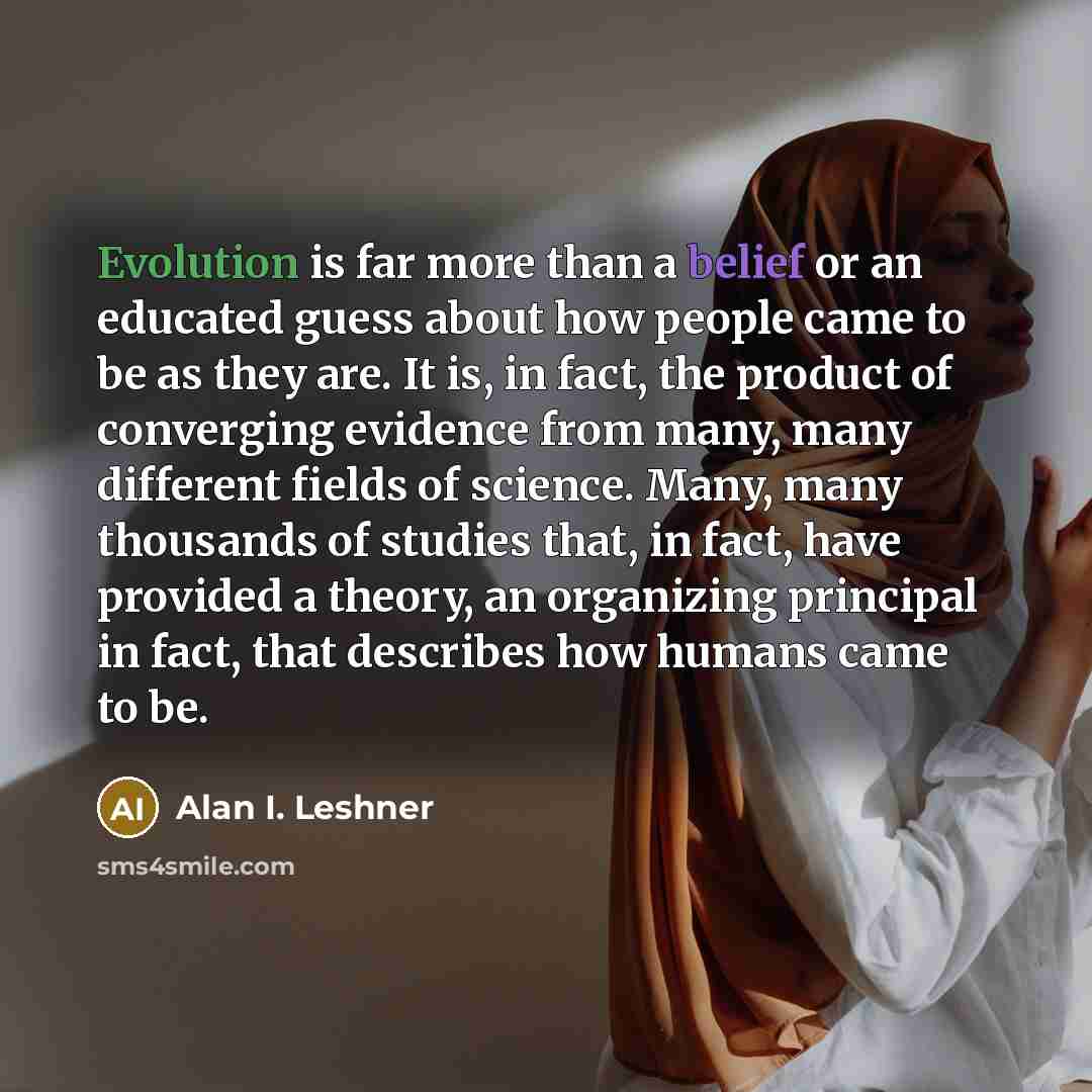 “Evolution is far more than a belief or an educated guess about how people came to be as they are. It is, in fact, the product of converging evidence from many, many different fields of science. Many, many thousands of studies that, in fact, have provided a theory, an organizing principal in fact…” quote by Alan I. Leshner