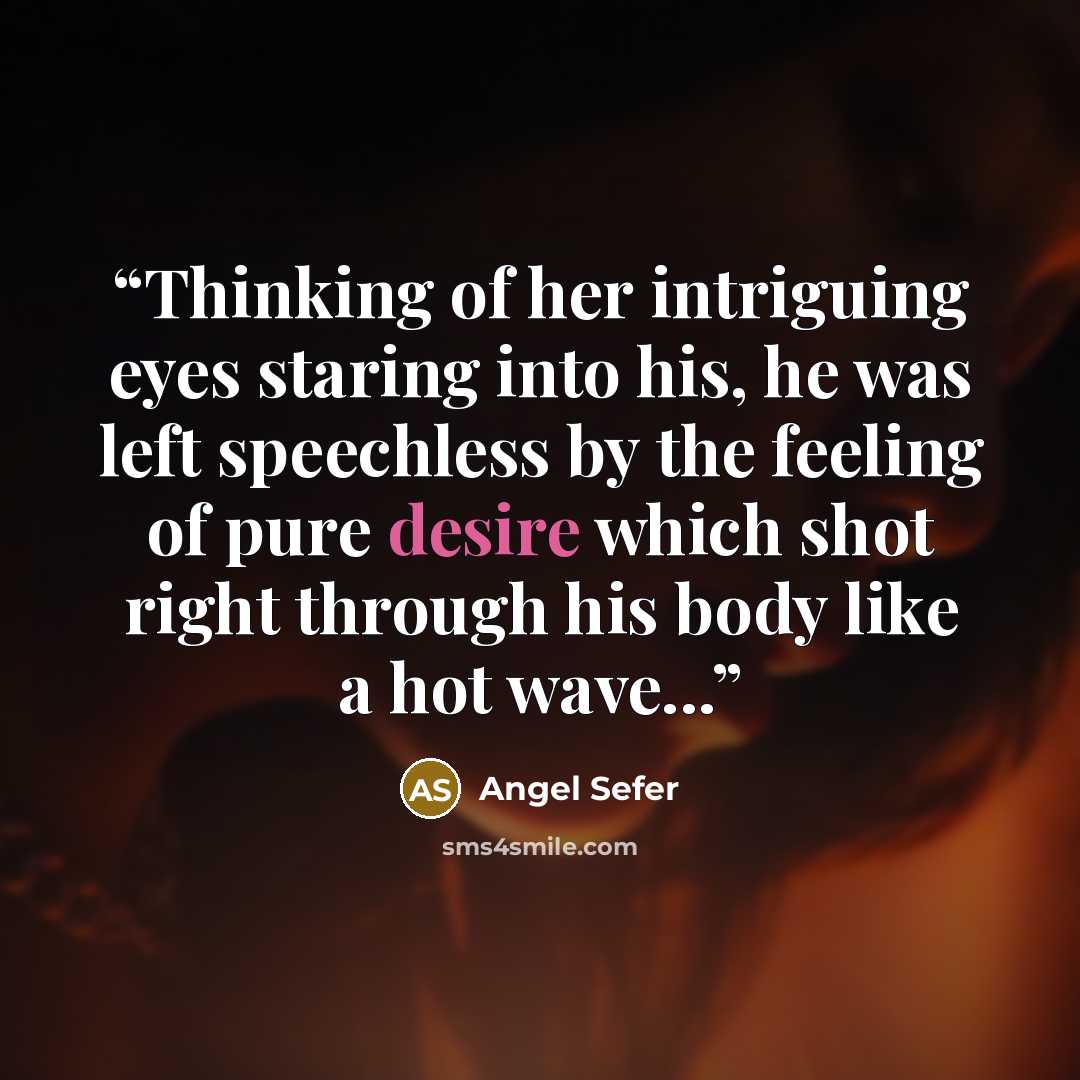 “Thinking of her intriguing eyes staring into his, he was left speechless by the feeling of pure desire which shot right through his body like a hot wave...” quote by Angel Sefer
