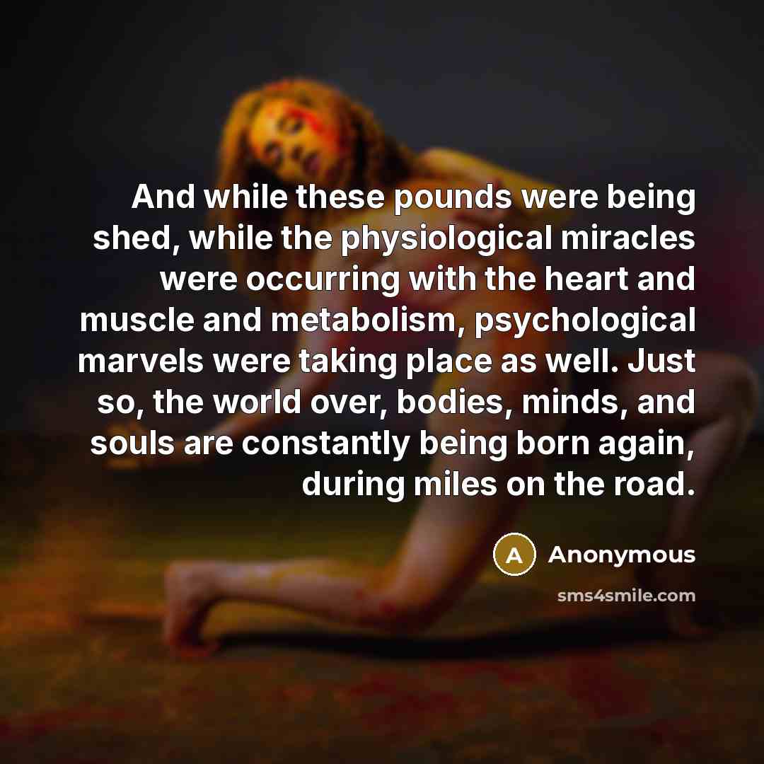 “And while these pounds were being shed, while the physiological miracles were occurring with the heart and muscle and metabolism, psychological marvels were taking place as well. Just so, the world over, bodies, minds, and souls are constantly being born again, during miles on the road.” quote by Anonymous